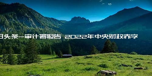 今日头条-审计署报告 2022年中央财政赤字26500亿元 与预算持平